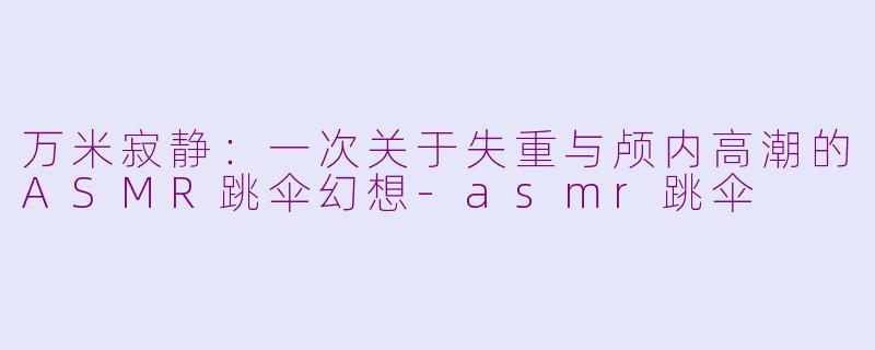 万米寂静：一次关于失重与颅内高潮的ASMR跳伞幻想-asmr跳伞