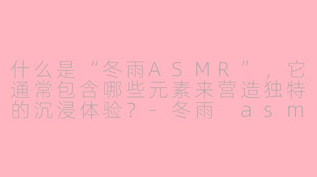 什么是“冬雨ASMR”,它通常包含哪些元素来营造独特的沉浸体验?-冬雨 asmr