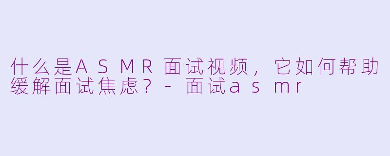什么是ASMR面试视频，它如何帮助缓解面试焦虑？-面试asmr