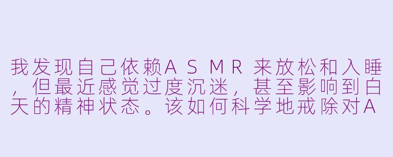 我发现自己依赖ASMR来放松和入睡，但最近感觉过度沉迷，甚至影响到白天的精神状态。该如何科学地戒除对ASMR的依赖，重新建立自然的休息节奏？-戒掉Asmr