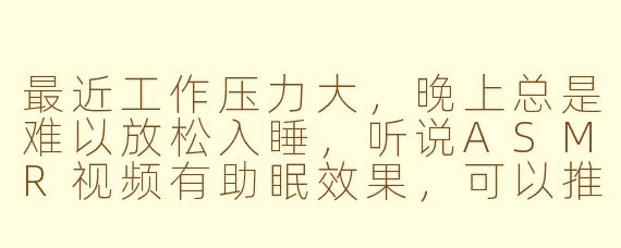 最近工作压力大，晚上总是难以放松入睡，听说ASMR视频有助眠效果，可以推荐一些适合新手的类型或创作者吗？