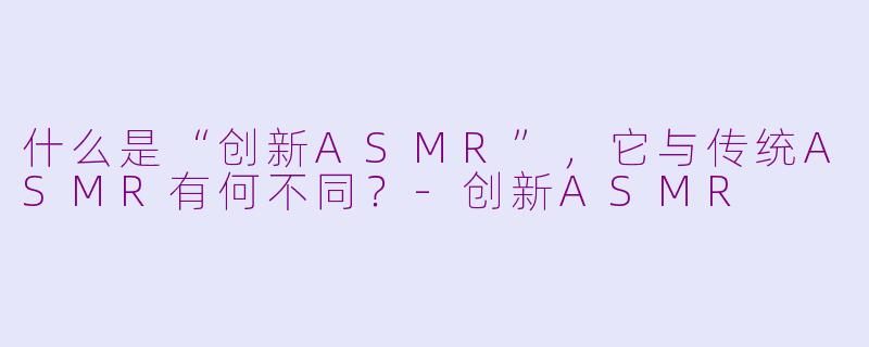 什么是“创新ASMR”，它与传统ASMR有何不同？-创新ASMR