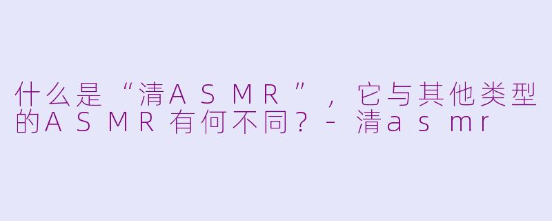 什么是“清ASMR”,它与其他类型的ASMR有何不同?-清asmr