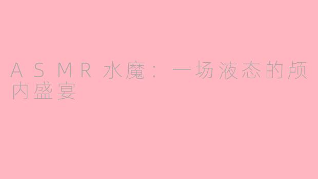 ASMR水魔:一场液态的颅内盛宴