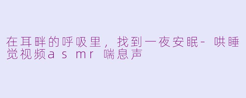 在耳畔的呼吸里,找到一夜安眠-哄睡觉视频asmr喘息声