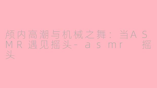 颅内高潮与机械之舞:当ASMR遇见摇头-asmr 摇头