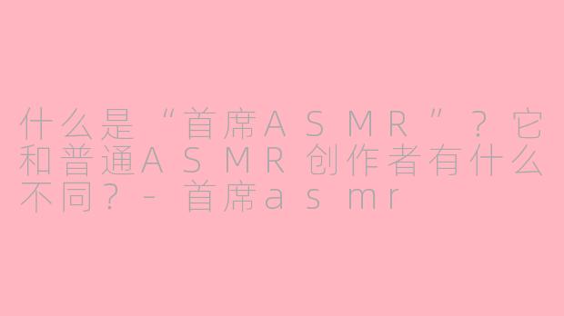 什么是“首席ASMR”？它和普通ASMR创作者有什么不同？-首席asmr