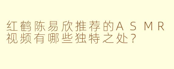 红鹤陈易欣推荐的ASMR视频有哪些独特之处？