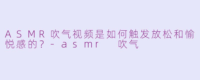 ASMR吹气视频是如何触发放松和愉悦感的？-asmr 吹气
