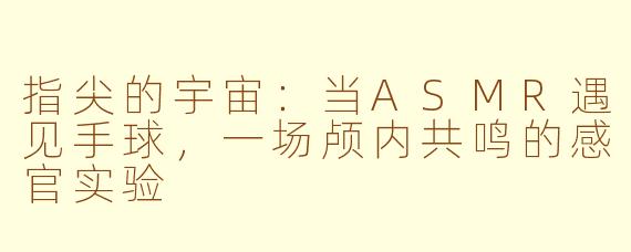 指尖的宇宙:当ASMR遇见手球,一场颅内共鸣的感官实验