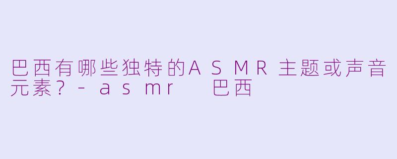 巴西有哪些独特的ASMR主题或声音元素？-asmr 巴西