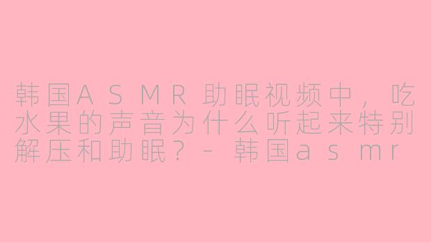 韩国ASMR助眠视频中,吃水果的声音为什么听起来特别解压和助眠?-韩国asmr助眠吃水果