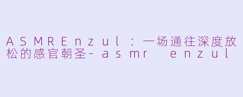 ASMREnzul:一场通往深度放松的感官朝圣-asmr enzul