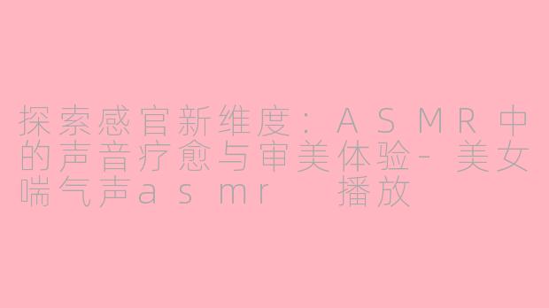 探索感官新维度：ASMR中的声音疗愈与审美体验-美女喘气声asmr 播放