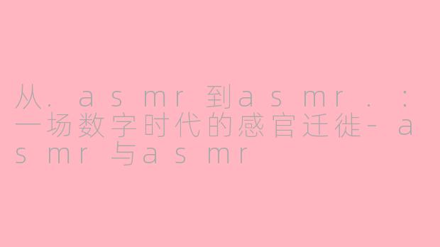 从.asmr到asmr.：一场数字时代的感官迁徙-asmr与asmr