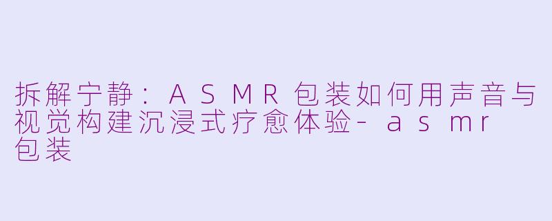 拆解宁静：ASMR包装如何用声音与视觉构建沉浸式疗愈体验-asmr 包装