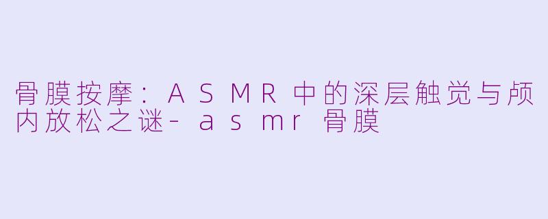 骨膜按摩：ASMR中的深层触觉与颅内放松之谜-asmr骨膜