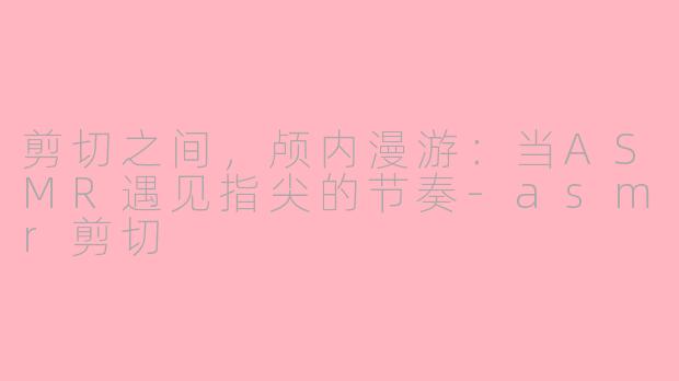 剪切之间,颅内漫游:当ASMR遇见指尖的节奏-asmr剪切