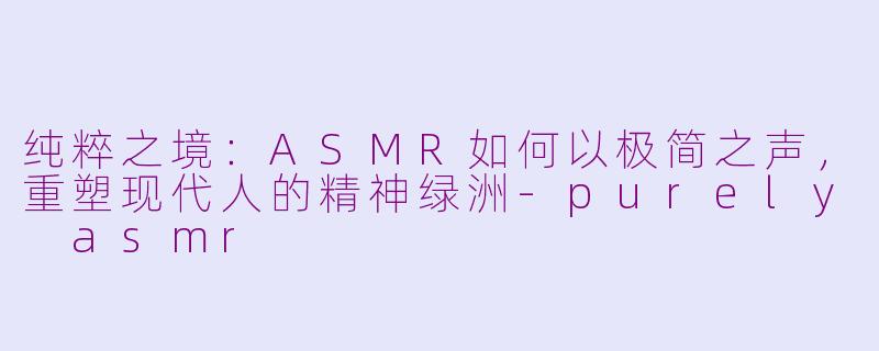 纯粹之境:ASMR如何以极简之声,重塑现代人的精神绿洲-purely asmr
