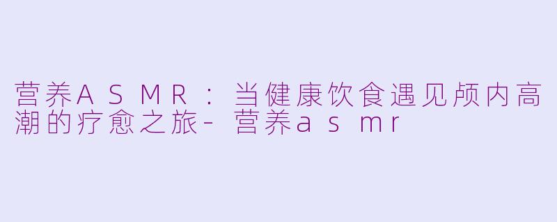 营养ASMR：当健康饮食遇见颅内高潮的疗愈之旅-营养asmr