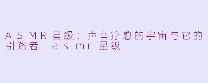 ASMR星级:声音疗愈的宇宙与它的引路者-asmr星级