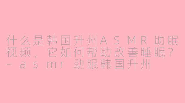 什么是韩国升州ASMR助眠视频,它如何帮助改善睡眠?-asmr助眠韩国升州