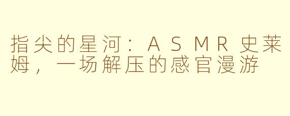 指尖的星河：ASMR史莱姆，一场解压的感官漫游