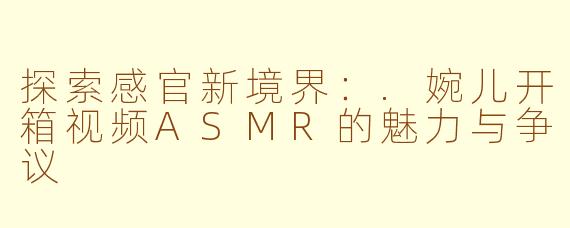 探索感官新境界:.婉儿开箱视频ASMR的魅力与争议