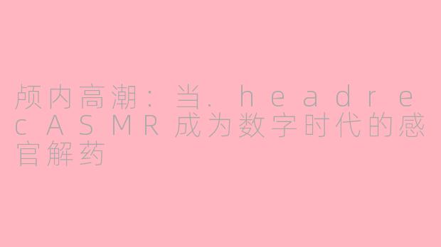 颅内高潮:当.headrecASMR成为数字时代的感官解药