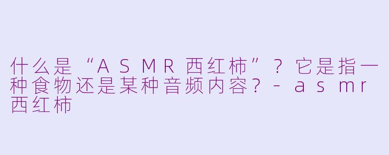 什么是“ASMR西红柿”？它是指一种食物还是某种音频内容？-asmr西红柿