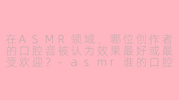 在ASMR领域,哪位创作者的口腔音被认为效果最好或最受欢迎?-asmr谁的口腔音最好