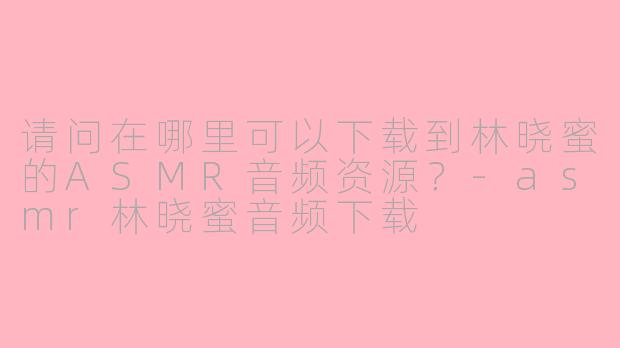 请问在哪里可以下载到林晓蜜的ASMR音频资源？-asmr林晓蜜音频下载