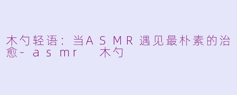木勺轻语：当ASMR遇见最朴素的治愈-asmr 木勺