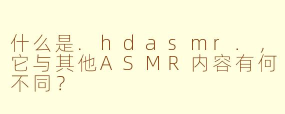什么是.hdasmr.,它与其他ASMR内容有何不同?