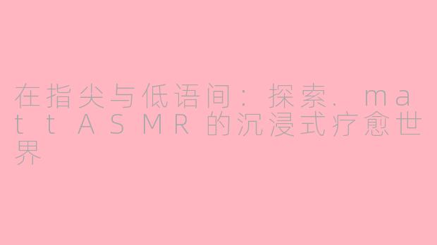 在指尖与低语间:探索.mattASMR的沉浸式疗愈世界