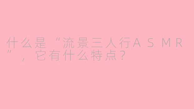 什么是“流景三人行ASMR”，它有什么特点？