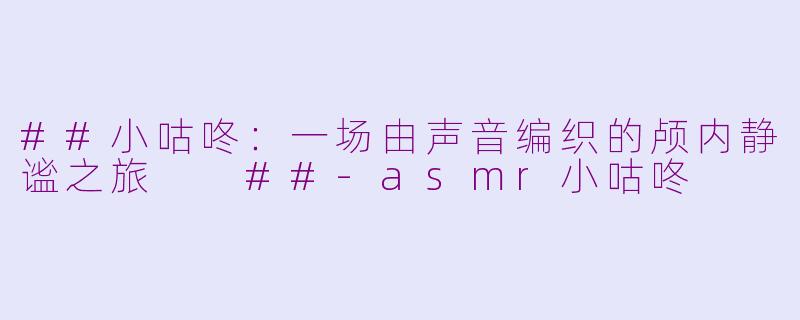 ##小咕咚：一场由声音编织的颅内静谧之旅

##-asmr小咕咚
