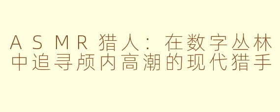 ASMR猎人：在数字丛林中追寻颅内高潮的现代猎手