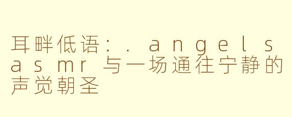 耳畔低语:.angelsasmr与一场通往宁静的声觉朝圣