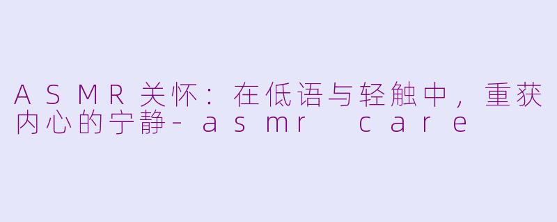 ASMR关怀:在低语与轻触中,重获内心的宁静-asmr care
