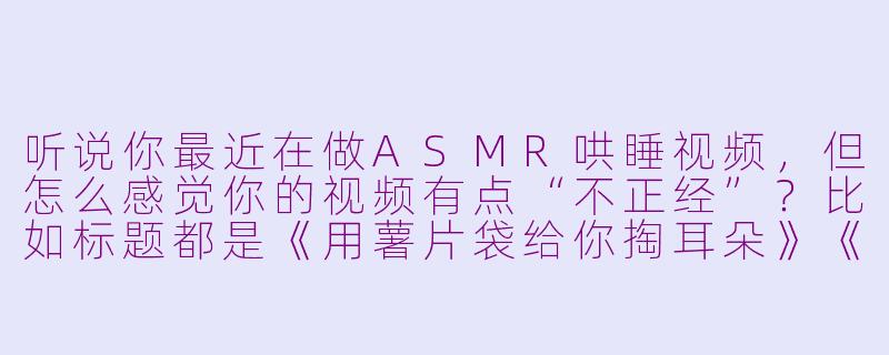 听说你最近在做ASMR哄睡视频，但怎么感觉你的视频有点“不正经”？比如标题都是《用薯片袋给你掏耳朵》《假装是Siri在你耳边报菜名》这种……这真的能助眠吗？