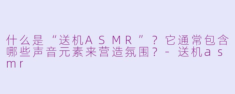 什么是“送机ASMR”?它通常包含哪些声音元素来营造氛围?-送机asmr