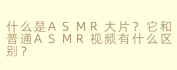 什么是ASMR大片？它和普通ASMR视频有什么区别？