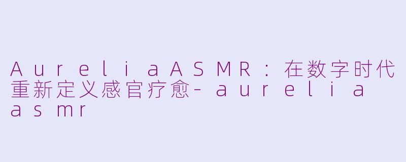 AureliaASMR:在数字时代重新定义感官疗愈-aurelia asmr