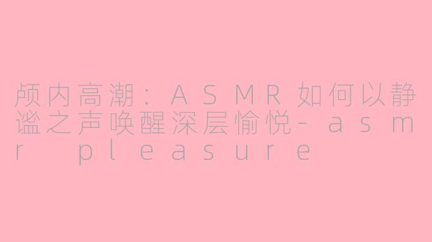 颅内高潮:ASMR如何以静谧之声唤醒深层愉悦-asmr pleasure