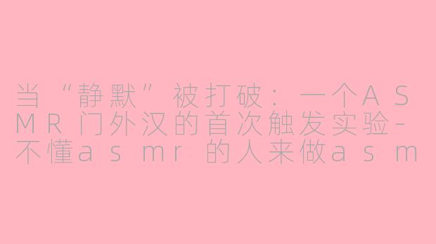 当“静默”被打破:一个ASMR门外汉的首次触发实验-不懂asmr的人来做asmr