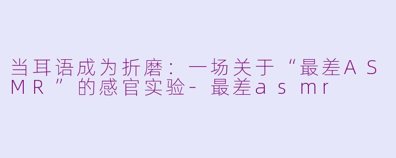 当耳语成为折磨:一场关于“最差ASMR”的感官实验-最差asmr
