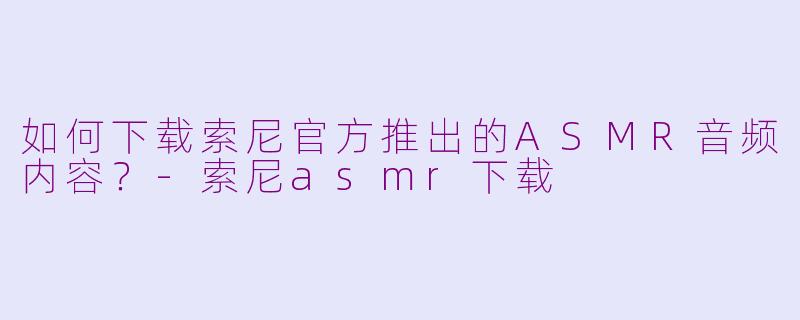 如何下载索尼官方推出的ASMR音频内容？-索尼asmr下载