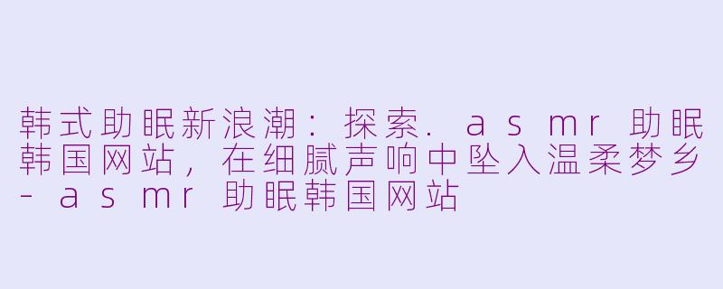 韩式助眠新浪潮:探索.asmr助眠韩国网站,在细腻声响中坠入温柔梦乡-asmr助眠韩国网站