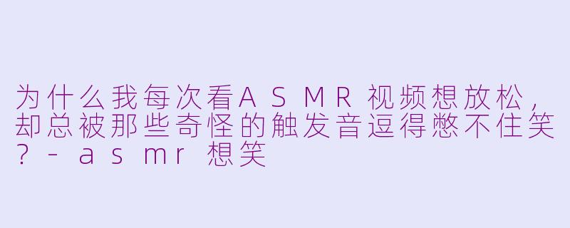 为什么我每次看ASMR视频想放松，却总被那些奇怪的触发音逗得憋不住笑？-asmr想笑